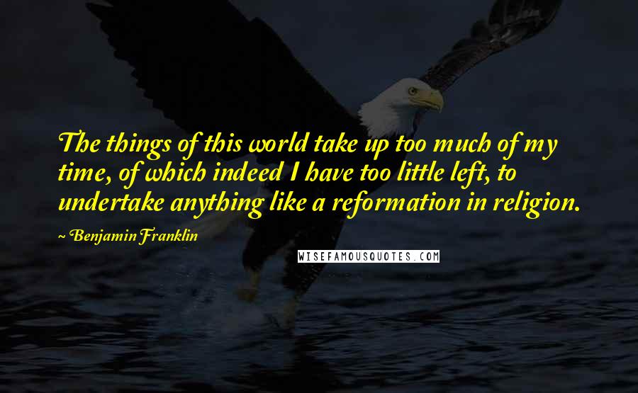 Benjamin Franklin Quotes: The things of this world take up too much of my time, of which indeed I have too little left, to undertake anything like a reformation in religion.