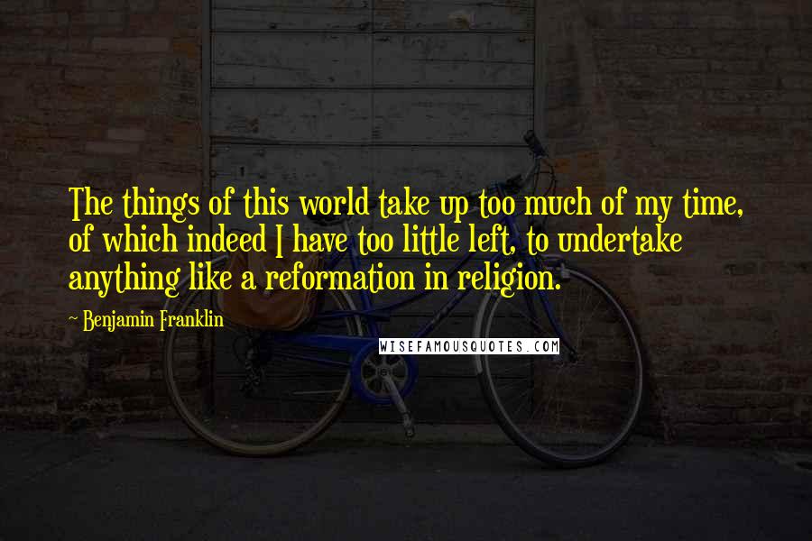 Benjamin Franklin Quotes: The things of this world take up too much of my time, of which indeed I have too little left, to undertake anything like a reformation in religion.