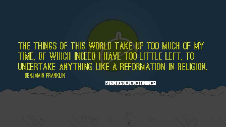 Benjamin Franklin Quotes: The things of this world take up too much of my time, of which indeed I have too little left, to undertake anything like a reformation in religion.