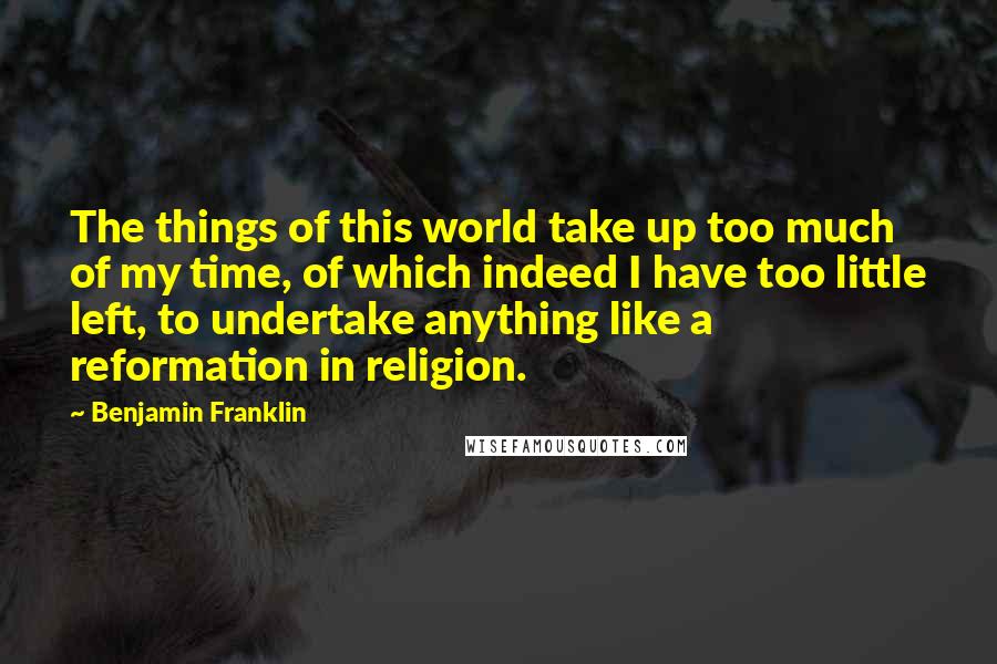 Benjamin Franklin Quotes: The things of this world take up too much of my time, of which indeed I have too little left, to undertake anything like a reformation in religion.
