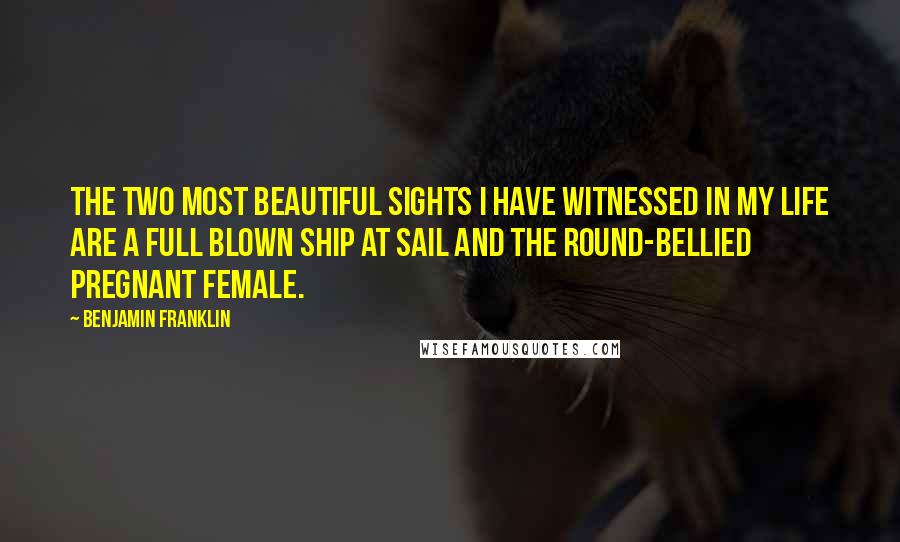 Benjamin Franklin Quotes: The two most beautiful sights I have witnessed in my life are a full blown ship at sail and the round-bellied pregnant female.