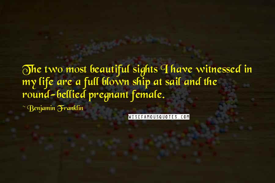 Benjamin Franklin Quotes: The two most beautiful sights I have witnessed in my life are a full blown ship at sail and the round-bellied pregnant female.