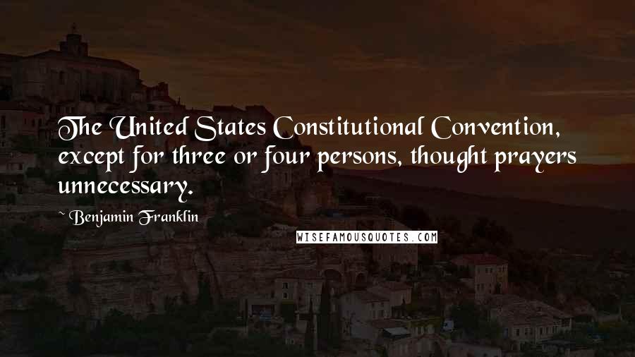 Benjamin Franklin Quotes: The United States Constitutional Convention, except for three or four persons, thought prayers unnecessary.