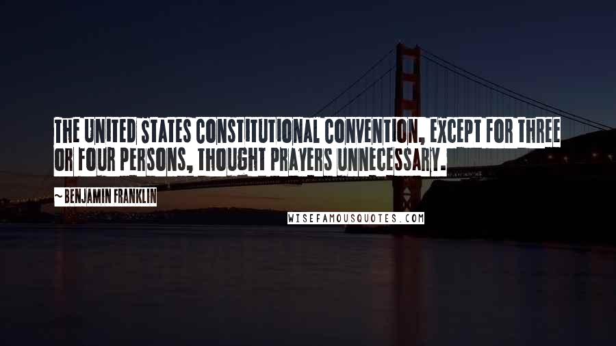 Benjamin Franklin Quotes: The United States Constitutional Convention, except for three or four persons, thought prayers unnecessary.