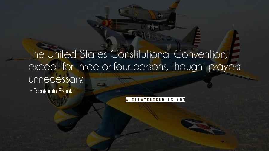 Benjamin Franklin Quotes: The United States Constitutional Convention, except for three or four persons, thought prayers unnecessary.