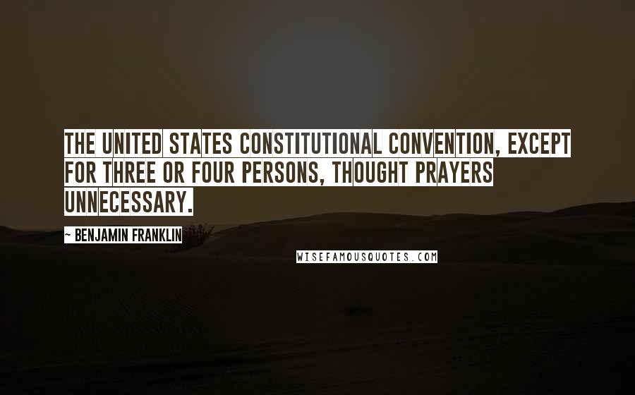 Benjamin Franklin Quotes: The United States Constitutional Convention, except for three or four persons, thought prayers unnecessary.