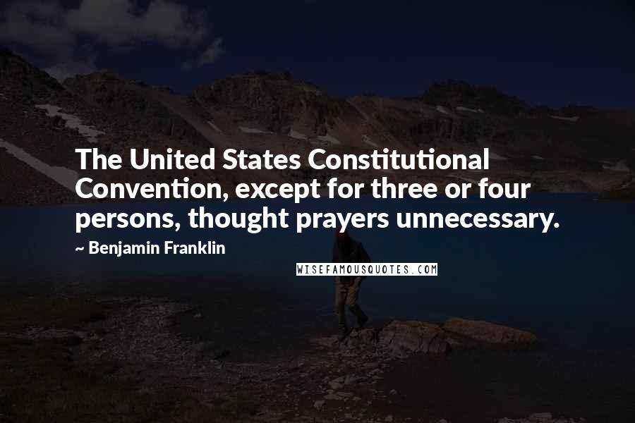 Benjamin Franklin Quotes: The United States Constitutional Convention, except for three or four persons, thought prayers unnecessary.