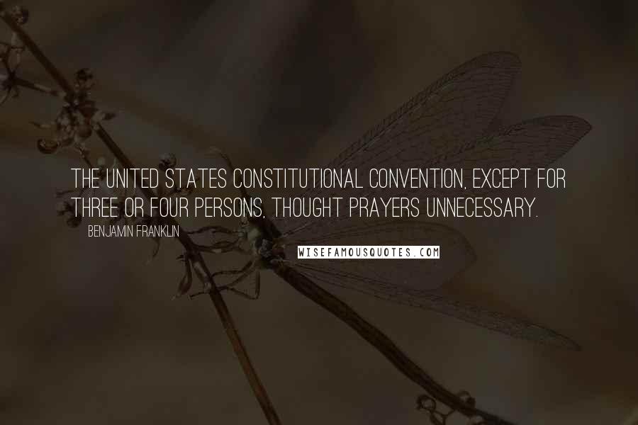 Benjamin Franklin Quotes: The United States Constitutional Convention, except for three or four persons, thought prayers unnecessary.