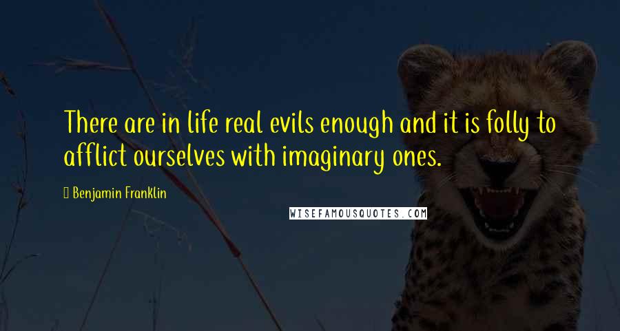 Benjamin Franklin Quotes: There are in life real evils enough and it is folly to afflict ourselves with imaginary ones.