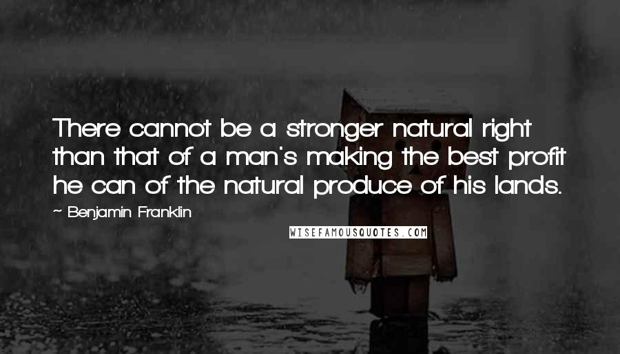 Benjamin Franklin Quotes: There cannot be a stronger natural right than that of a man's making the best profit he can of the natural produce of his lands.