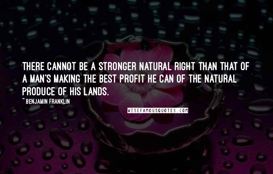 Benjamin Franklin Quotes: There cannot be a stronger natural right than that of a man's making the best profit he can of the natural produce of his lands.
