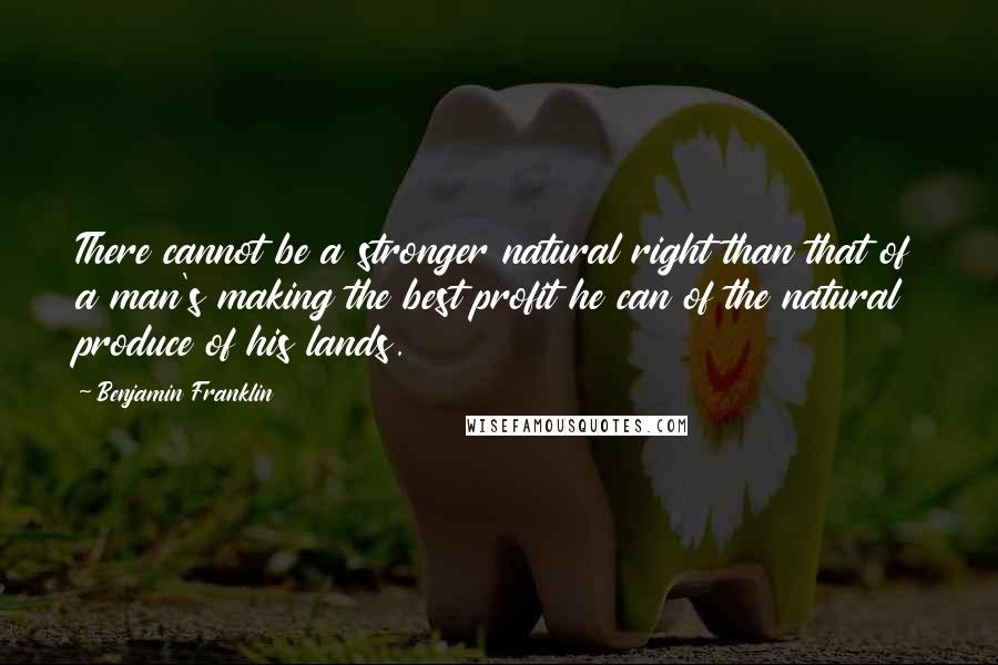 Benjamin Franklin Quotes: There cannot be a stronger natural right than that of a man's making the best profit he can of the natural produce of his lands.