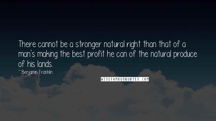 Benjamin Franklin Quotes: There cannot be a stronger natural right than that of a man's making the best profit he can of the natural produce of his lands.