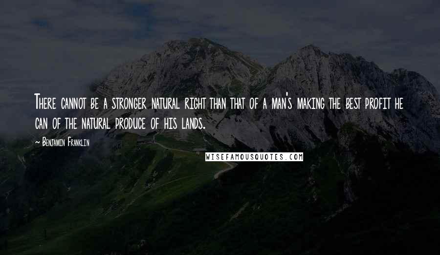 Benjamin Franklin Quotes: There cannot be a stronger natural right than that of a man's making the best profit he can of the natural produce of his lands.