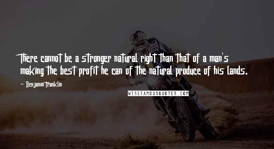 Benjamin Franklin Quotes: There cannot be a stronger natural right than that of a man's making the best profit he can of the natural produce of his lands.