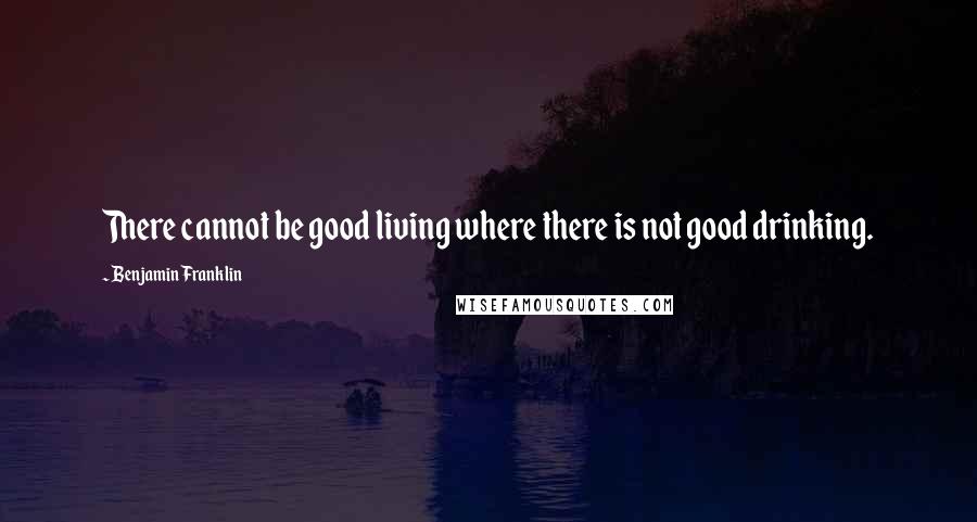 Benjamin Franklin Quotes: There cannot be good living where there is not good drinking.