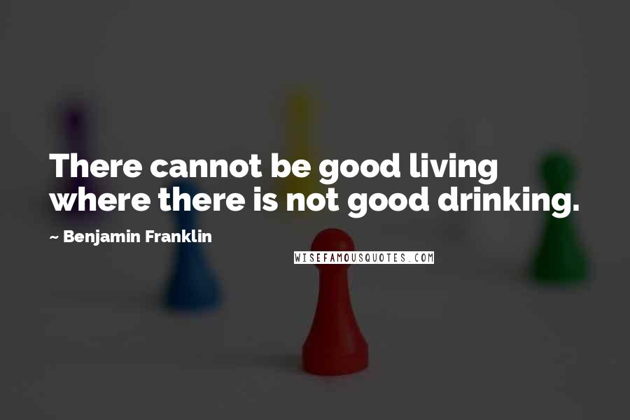 Benjamin Franklin Quotes: There cannot be good living where there is not good drinking.