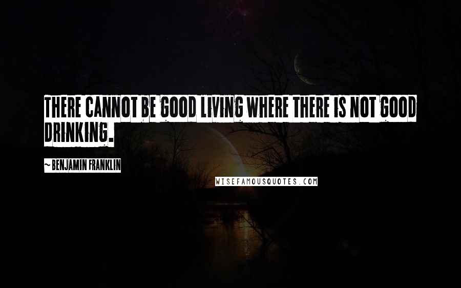 Benjamin Franklin Quotes: There cannot be good living where there is not good drinking.