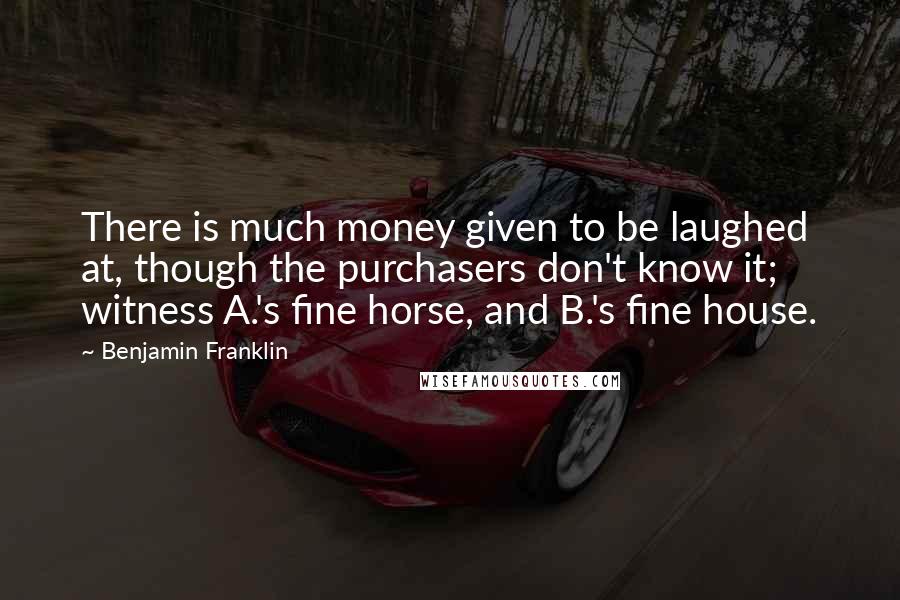 Benjamin Franklin Quotes: There is much money given to be laughed at, though the purchasers don't know it; witness A.'s fine horse, and B.'s fine house.