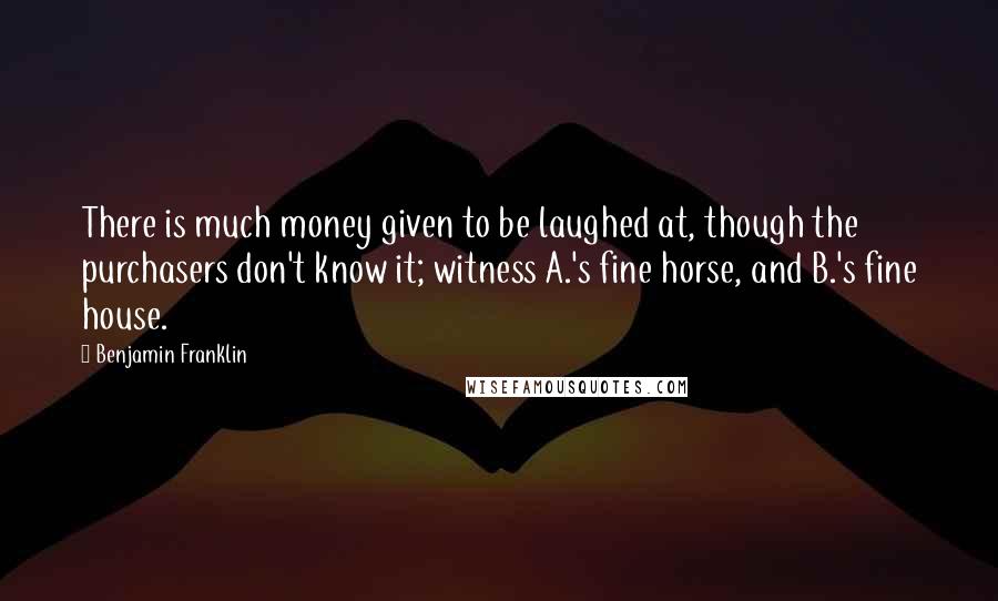 Benjamin Franklin Quotes: There is much money given to be laughed at, though the purchasers don't know it; witness A.'s fine horse, and B.'s fine house.