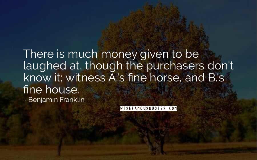 Benjamin Franklin Quotes: There is much money given to be laughed at, though the purchasers don't know it; witness A.'s fine horse, and B.'s fine house.