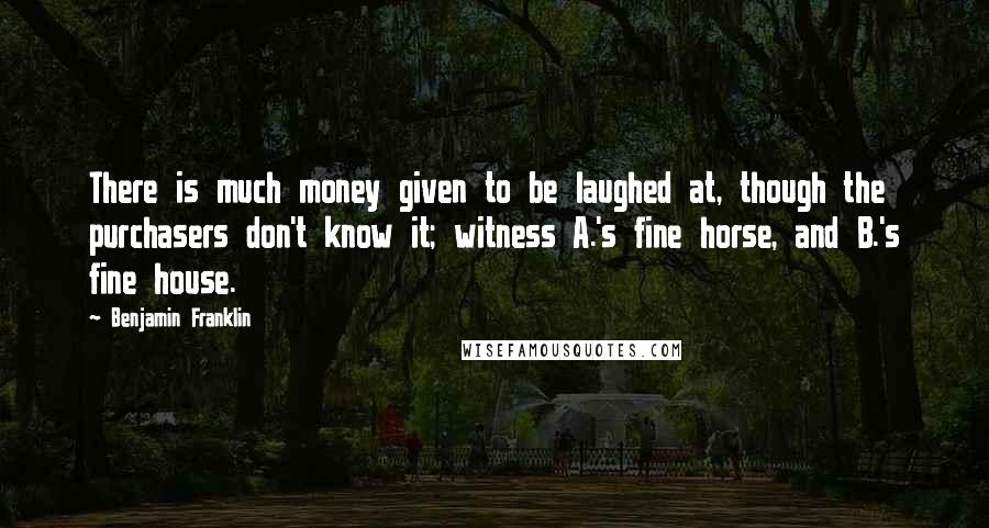 Benjamin Franklin Quotes: There is much money given to be laughed at, though the purchasers don't know it; witness A.'s fine horse, and B.'s fine house.