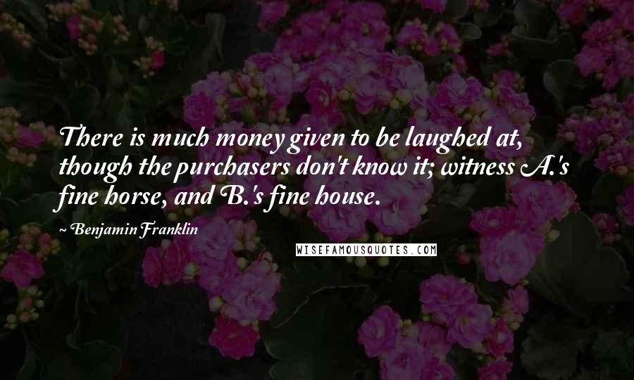 Benjamin Franklin Quotes: There is much money given to be laughed at, though the purchasers don't know it; witness A.'s fine horse, and B.'s fine house.