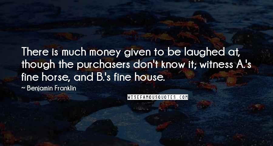 Benjamin Franklin Quotes: There is much money given to be laughed at, though the purchasers don't know it; witness A.'s fine horse, and B.'s fine house.