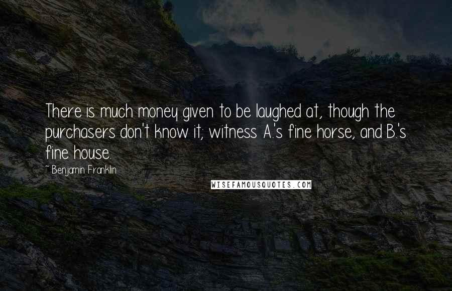 Benjamin Franklin Quotes: There is much money given to be laughed at, though the purchasers don't know it; witness A.'s fine horse, and B.'s fine house.