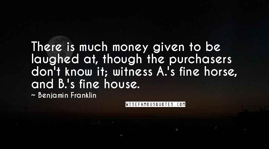 Benjamin Franklin Quotes: There is much money given to be laughed at, though the purchasers don't know it; witness A.'s fine horse, and B.'s fine house.