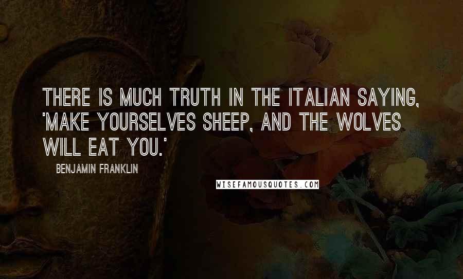 Benjamin Franklin Quotes: There is much truth in the Italian saying, 'Make yourselves sheep, and the wolves will eat you.'