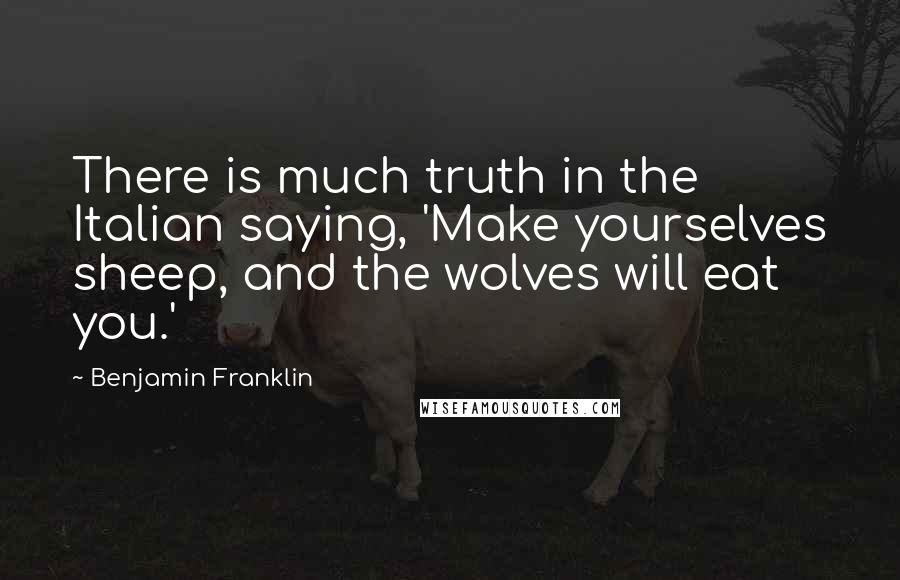 Benjamin Franklin Quotes: There is much truth in the Italian saying, 'Make yourselves sheep, and the wolves will eat you.'