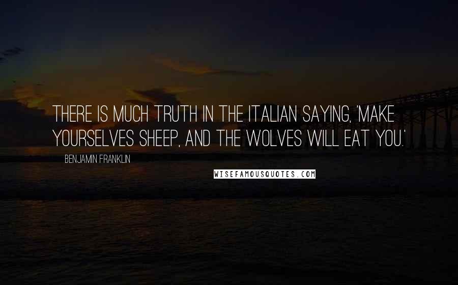 Benjamin Franklin Quotes: There is much truth in the Italian saying, 'Make yourselves sheep, and the wolves will eat you.'