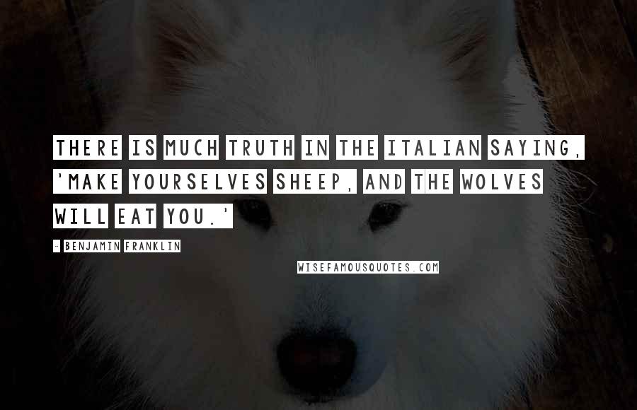 Benjamin Franklin Quotes: There is much truth in the Italian saying, 'Make yourselves sheep, and the wolves will eat you.'