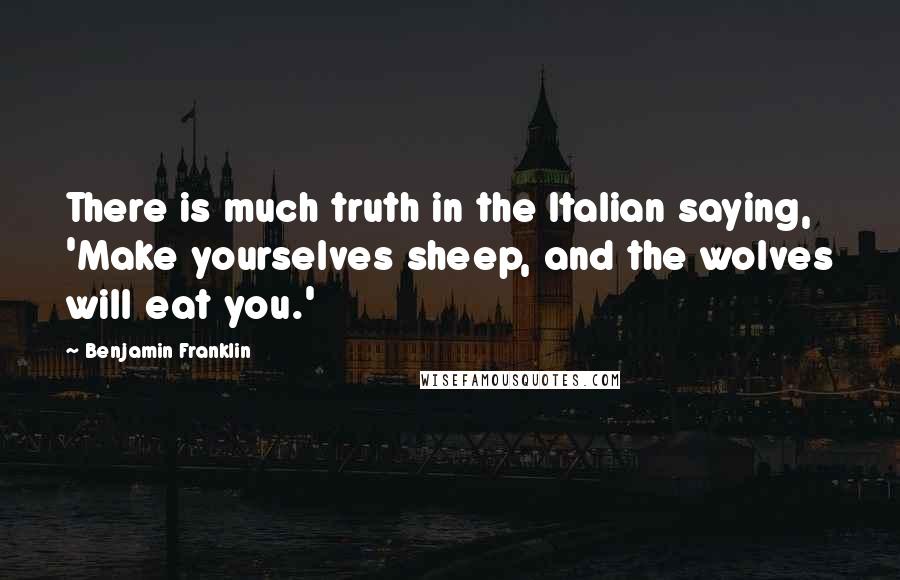 Benjamin Franklin Quotes: There is much truth in the Italian saying, 'Make yourselves sheep, and the wolves will eat you.'