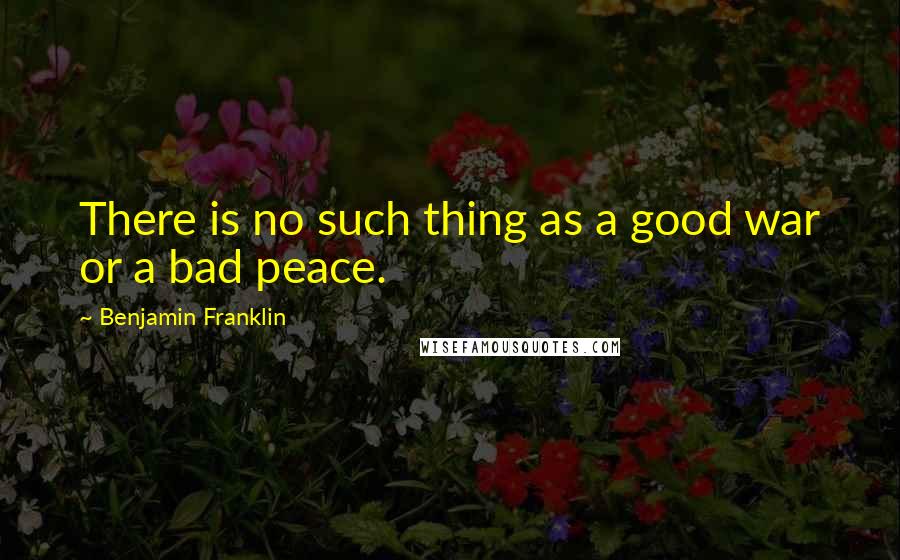 Benjamin Franklin Quotes: There is no such thing as a good war or a bad peace.