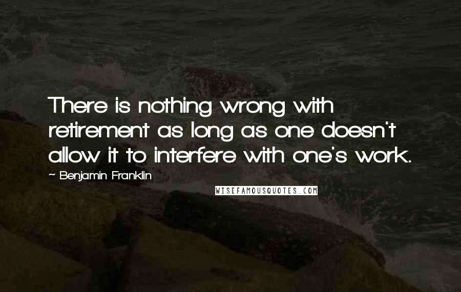 Benjamin Franklin Quotes: There is nothing wrong with retirement as long as one doesn't allow it to interfere with one's work.