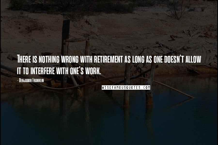 Benjamin Franklin Quotes: There is nothing wrong with retirement as long as one doesn't allow it to interfere with one's work.