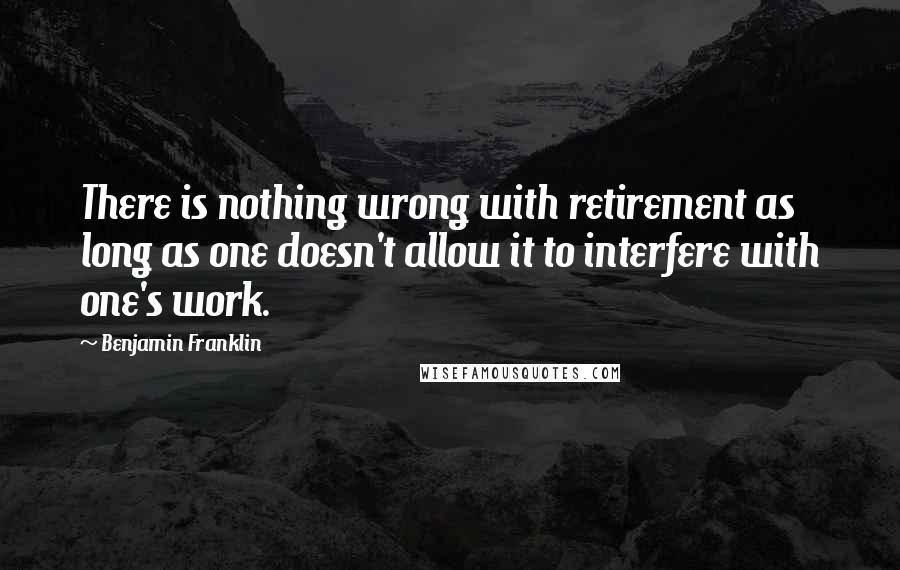 Benjamin Franklin Quotes: There is nothing wrong with retirement as long as one doesn't allow it to interfere with one's work.