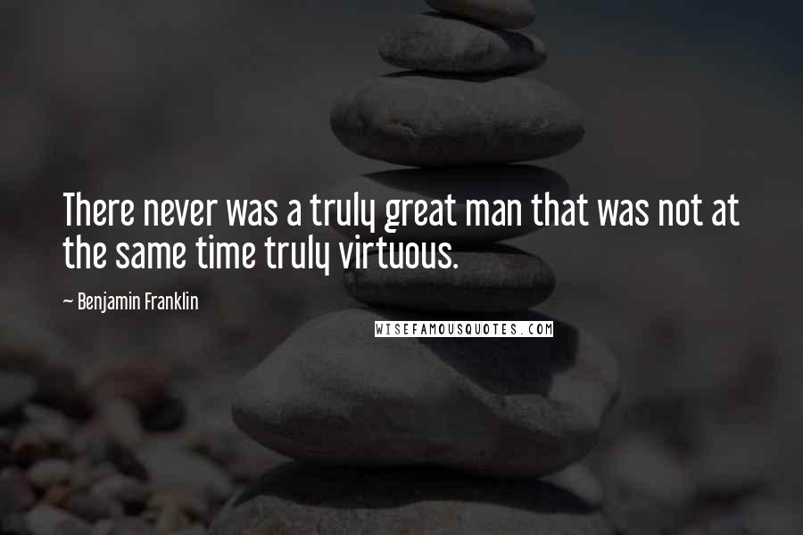 Benjamin Franklin Quotes: There never was a truly great man that was not at the same time truly virtuous.