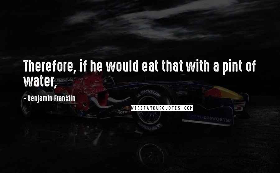 Benjamin Franklin Quotes: Therefore, if he would eat that with a pint of water,