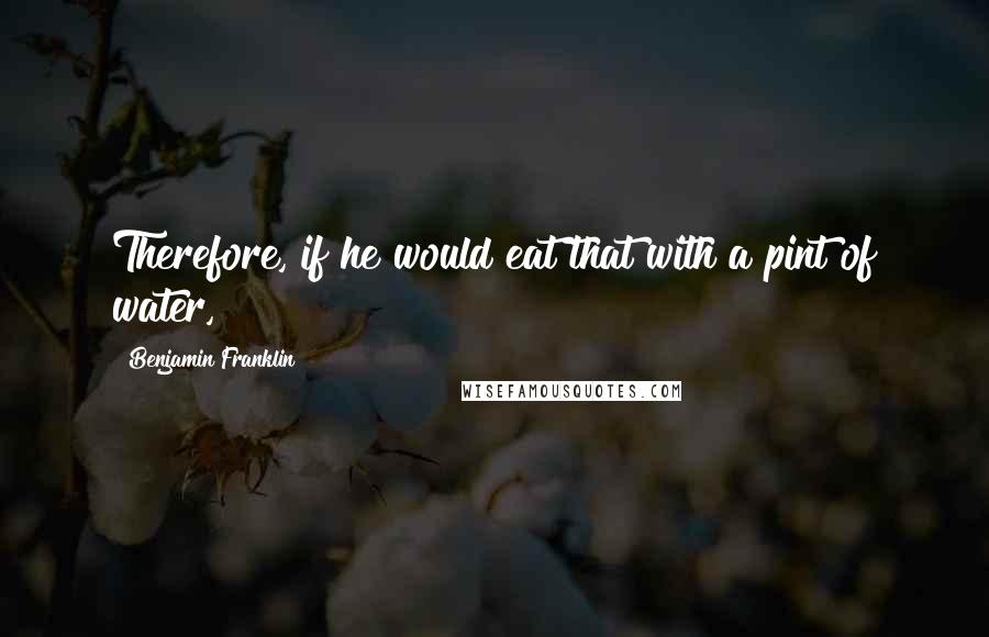 Benjamin Franklin Quotes: Therefore, if he would eat that with a pint of water,