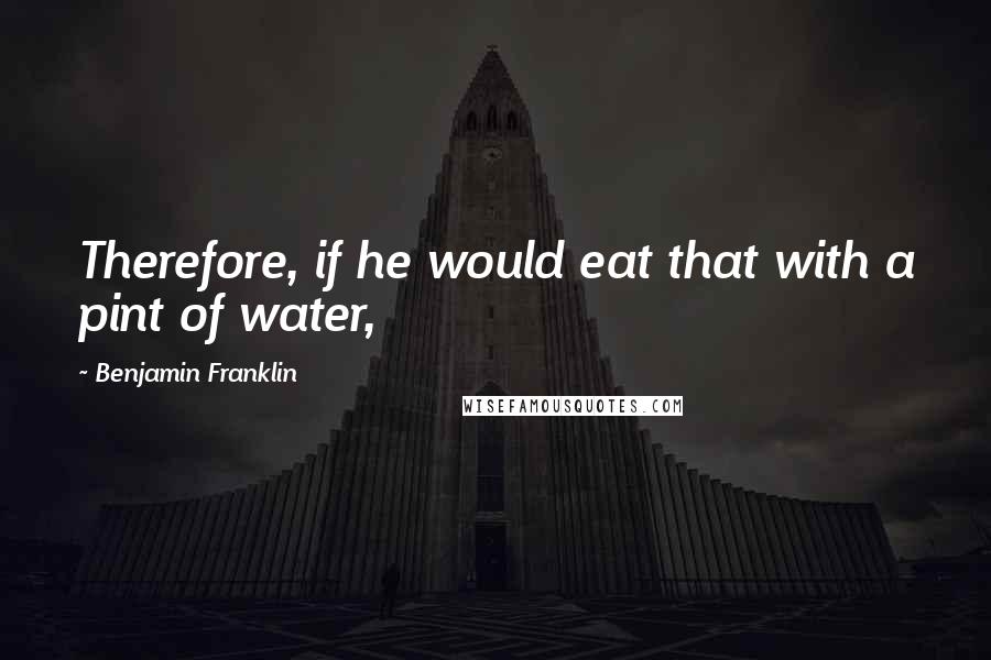 Benjamin Franklin Quotes: Therefore, if he would eat that with a pint of water,