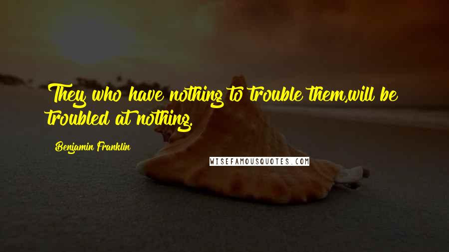 Benjamin Franklin Quotes: They who have nothing to trouble them,will be troubled at nothing.