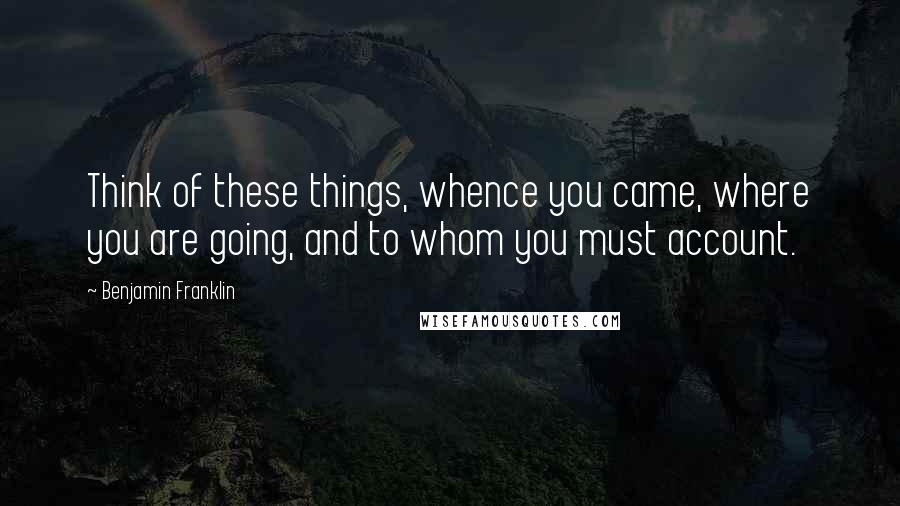 Benjamin Franklin Quotes: Think of these things, whence you came, where you are going, and to whom you must account.