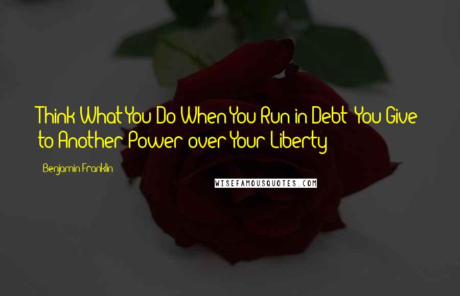 Benjamin Franklin Quotes: Think What You Do When You Run in Debt: You Give to Another Power over Your Liberty