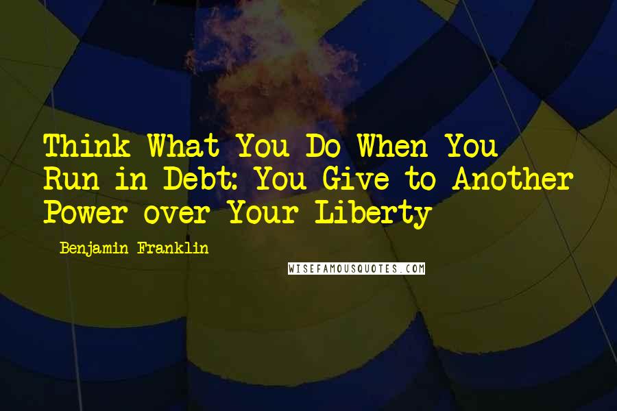 Benjamin Franklin Quotes: Think What You Do When You Run in Debt: You Give to Another Power over Your Liberty