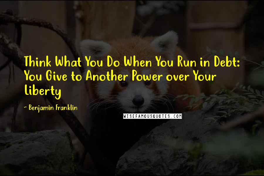 Benjamin Franklin Quotes: Think What You Do When You Run in Debt: You Give to Another Power over Your Liberty