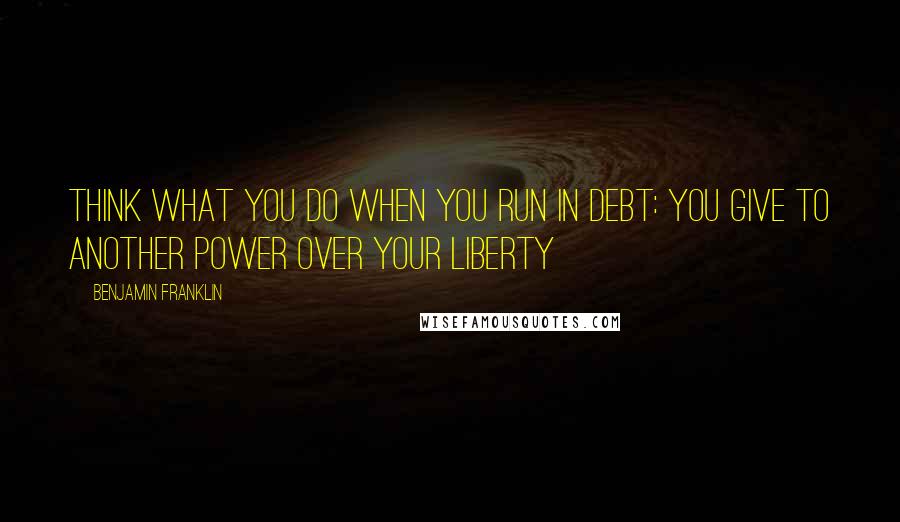 Benjamin Franklin Quotes: Think What You Do When You Run in Debt: You Give to Another Power over Your Liberty