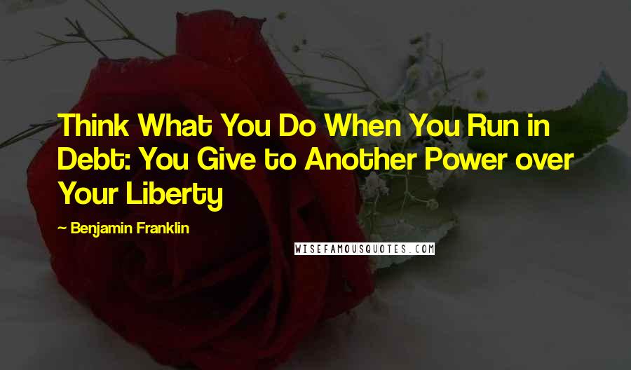 Benjamin Franklin Quotes: Think What You Do When You Run in Debt: You Give to Another Power over Your Liberty